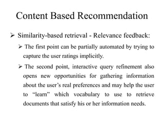 Content Based Recommendation
 Similarity-based retrieval - Relevance feedback:
 The first point can be partially automated by trying to
capture the user ratings implicitly.
 The second point, interactive query refinement also
opens new opportunities for gathering information
about the user’s real preferences and may help the user
to “learn” which vocabulary to use to retrieve
documents that satisfy his or her information needs.
 