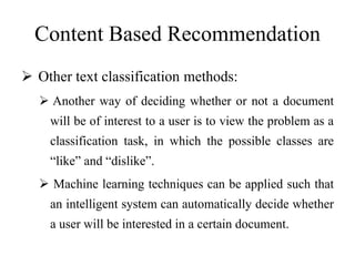 Content Based Recommendation
 Other text classification methods:
 Another way of deciding whether or not a document
will be of interest to a user is to view the problem as a
classification task, in which the possible classes are
“like” and “dislike”.
 Machine learning techniques can be applied such that
an intelligent system can automatically decide whether
a user will be interested in a certain document.
 