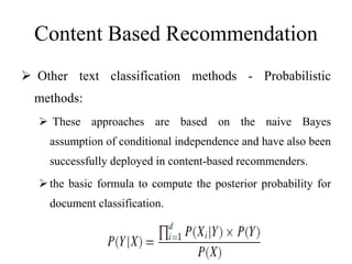 Content Based Recommendation
 Other text classification methods - Probabilistic
methods:
 These approaches are based on the naive Bayes
assumption of conditional independence and have also been
successfully deployed in content-based recommenders.
the basic formula to compute the posterior probability for
document classification.
 