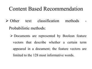 Content Based Recommendation
 Other text classification methods -
Probabilistic methods:
 Documents are represented by Boolean feature
vectors that describe whether a certain term
appeared in a document; the feature vectors are
limited to the 128 most informative words.
 
