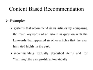 Content Based Recommendation
 Example:
 systems that recommend news articles by comparing
the main keywords of an article in question with the
keywords that appeared in other articles that the user
has rated highly in the past.
 recommending textually described items and for
“learning” the user profile automatically
 