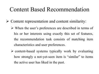 Content Based Recommendation
 Content representation and content similarity:
 When the user’s preferences are described in terms of
his or her interests using exactly this set of features,
the recommendation task consists of matching item
characteristics and user preferences.
 content-based systems typically work by evaluating
how strongly a not-yet-seen item is “similar” to items
the active user has liked in the past.
 