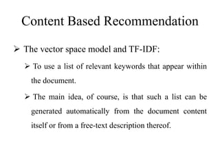 Content Based Recommendation
 The vector space model and TF-IDF:
 To use a list of relevant keywords that appear within
the document.
 The main idea, of course, is that such a list can be
generated automatically from the document content
itself or from a free-text description thereof.
 