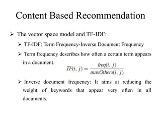 Content Based Recommendation
 The vector space model and TF-IDF:
 TF-IDF: Term Frequency-Inverse Document Frequency
 Term frequency describes how often a certain term appears
in a document.
 Inverse document frequency: It aims at reducing the
weight of keywords that appear very often in all
documents.
 