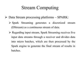 Stream Computing
 Data Stream processing platforms – SPARK:
 Spark Streaming generates a discretized stream
(DStream) as a continuous stream of data.
 Regarding input stream, Spark Streaming receives live
input data streams through a receiver and divides data
into micro batches, which are then processed by the
Spark engine to generate the final stream of results in
batches.
 