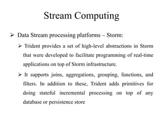 Stream Computing
 Data Stream processing platforms – Storm:
 Trident provides a set of high-level abstractions in Storm
that were developed to facilitate programming of real-time
applications on top of Storm infrastructure.
 It supports joins, aggregations, grouping, functions, and
filters. In addition to these, Trident adds primitives for
doing stateful incremental processing on top of any
database or persistence store
 