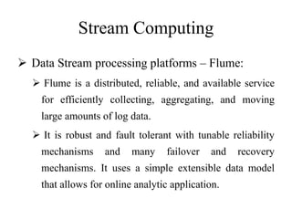 Stream Computing
 Data Stream processing platforms – Flume:
 Flume is a distributed, reliable, and available service
for efficiently collecting, aggregating, and moving
large amounts of log data.
 It is robust and fault tolerant with tunable reliability
mechanisms and many failover and recovery
mechanisms. It uses a simple extensible data model
that allows for online analytic application.
 