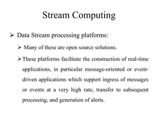 Stream Computing
 Data Stream processing platforms:
 Many of these are open source solutions.
These platforms facilitate the construction of real-time
applications, in particular message-oriented or event-
driven applications which support ingress of messages
or events at a very high rate, transfer to subsequent
processing, and generation of alerts.
 