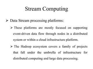 Stream Computing
 Data Stream processing platforms:
 These platforms are mostly focused on supporting
event-driven data flow through nodes in a distributed
system or within a cloud infrastructure platform.
 The Hadoop ecosystem covers a family of projects
that fall under the umbrella of infrastructure for
distributed computing and large data processing.
 