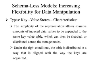 Schema-Less Models: Increasing
Flexibility for Data Manipulation
 Types: Key –Value Stores – Characteristics:
 The simplicity of the representation allows massive
amounts of indexed data values to be appended to the
same key value table, which can then be sharded, or
distributed across the storage nodes.
 Under the right conditions, the table is distributed in a
way that is aligned with the way the keys are
organized.
 