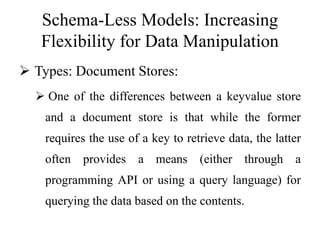 Schema-Less Models: Increasing
Flexibility for Data Manipulation
 Types: Document Stores:
 One of the differences between a keyvalue store
and a document store is that while the former
requires the use of a key to retrieve data, the latter
often provides a means (either through a
programming API or using a query language) for
querying the data based on the contents.
 