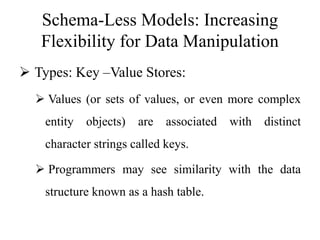 Schema-Less Models: Increasing
Flexibility for Data Manipulation
 Types: Key –Value Stores:
 Values (or sets of values, or even more complex
entity objects) are associated with distinct
character strings called keys.
 Programmers may see similarity with the data
structure known as a hash table.
 