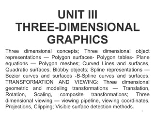 UNIT III
THREE-DIMENSIONAL
GRAPHICS
Three dimensional concepts; Three dimensional object
representations — Polygon surfaces- Polygon tables- Plane
equations — Polygon meshes; Curved Lines and surfaces,
Quadratic surfaces; Blobby objects; Spline representations —
Bezier curves and surfaces -B-Spline curves and surfaces.
TRANSFORMATION AND VIEWING: Three dimensional
geometric and modeling transformations — Translation,
Rotation, Scaling, composite transformations; Three
dimensional viewing — viewing pipeline, viewing coordinates,
Projections, Clipping; Visible surface detection methods.
1
 