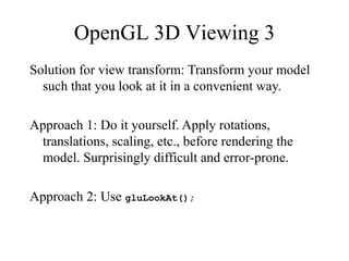OpenGL 3D Viewing 3
Solution for view transform: Transform your model
such that you look at it in a convenient way.
Approach 1: Do it yourself. Apply rotations,
translations, scaling, etc., before rendering the
model. Surprisingly difficult and error-prone.
Approach 2: Use gluLookAt();
 