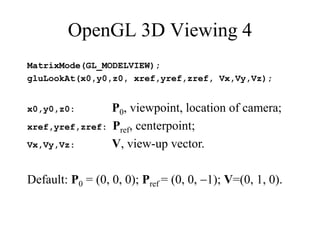 OpenGL 3D Viewing 4
MatrixMode(GL_MODELVIEW);
gluLookAt(x0,y0,z0, xref,yref,zref, Vx,Vy,Vz);
x0,y0,z0: P0, viewpoint, location of camera;
xref,yref,zref: Pref, centerpoint;
Vx,Vy,Vz: V, view-up vector.
Default: P0 = (0, 0, 0); Pref = (0, 0, 1); V=(0, 1, 0).
 