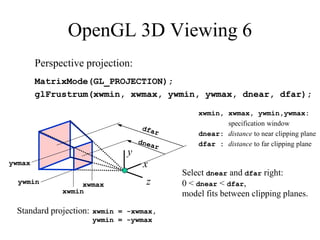 OpenGL 3D Viewing 6
Perspective projection:
MatrixMode(GL_PROJECTION);
glFrustrum(xwmin, xwmax, ywmin, ywmax, dnear, dfar);
xwmin
xwmax
ywmin
ywmax
xwmin, xwmax, ywmin,ywmax:
specification window
dnear: distance to near clipping plane
dfar : distance to far clipping plane
z
x
y
Standard projection: xwmin = -xwmax,
ywmin = -ywmax
Select dnear and dfar right:
0 < dnear < dfar,
model fits between clipping planes.
 