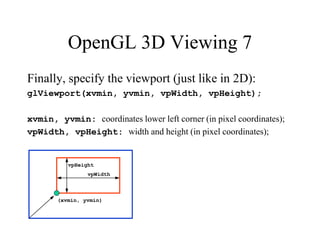 OpenGL 3D Viewing 7
Finally, specify the viewport (just like in 2D):
glViewport(xvmin, yvmin, vpWidth, vpHeight);
xvmin, yvmin: coordinates lower left corner (in pixel coordinates);
vpWidth, vpHeight: width and height (in pixel coordinates);
(xvmin, yvmin)
vpWidth
vpHeight
 