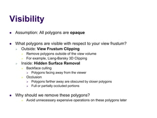 Visibility
 Assumption: All polygons are opaque
 What polygons are visible with respect to your view frustum?
 Outside: View Frustum Clipping
 Remove polygons outside of the view volume
 For example, Liang-Barsky 3D Clipping
 Inside: Hidden Surface Removal
 Backface culling
 Polygons facing away from the viewer
 Occlusion
 Polygons farther away are obscured by closer polygons
 Full or partially occluded portions
 Why should we remove these polygons?
 Avoid unnecessary expensive operations on these polygons later
 