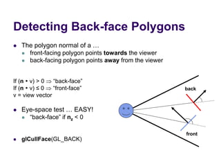 Detecting Back-face Polygons
 The polygon normal of a …
 front-facing polygon points towards the viewer
 back-facing polygon points away from the viewer
If (n  v) > 0  “back-face”
If (n  v) ≤ 0  “front-face”
v = view vector
 Eye-space test … EASY!
 “back-face” if nz < 0
 glCullFace(GL_BACK)
back
front
 