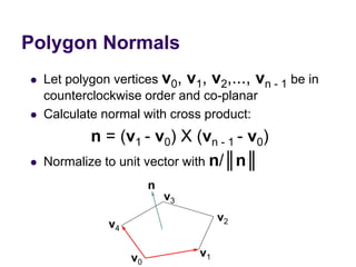 Polygon Normals
 Let polygon vertices v0, v1, v2,..., vn - 1 be in
counterclockwise order and co-planar
 Calculate normal with cross product:
n = (v1 - v0) X (vn - 1 - v0)
 Normalize to unit vector with n/║n║
v0
v1
v2
v3
v4
n
 