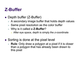 Z-Buffer
 Depth buffer (Z-Buffer)
 A secondary image buffer that holds depth values
 Same pixel resolution as the color buffer
 Why is it called a Z-Buffer?
 After eye space, depth is simply the z-coordinate
 Sorting is done at the pixel level
 Rule: Only draw a polygon at a pixel if it is closer
than a polygon that has already been drawn to
this pixel
 