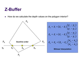 Z-Buffer
 How do we calculate the depth values on the polygon interior?
P1
P2
P3
P4
ys za zp zb
Scanline order
)
(
)
(
)
(
)
(
)
(
)
(
)
(
)
(
)
(
b
a
p
a
a
b
a
p
s
b
s
a
x
x
x
x
z
z
z
z
y
y
y
y
z
z
z
z
y
y
y
y
z
z
z
z















2
1
1
1
2
1
4
1
1
1
4
1
Bilinear Interpolation
 