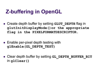 Z-buffering in OpenGL
 Create depth buffer by setting GLUT_DEPTH flag in
glutInitDisplayMode()or the appropriate
flag in the PIXELFORMATDESCRIPTOR.
 Enable per-pixel depth testing with
glEnable(GL_DEPTH_TEST)
 Clear depth buffer by setting GL_DEPTH_BUFFER_BIT
in glClear()
 