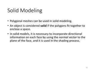 Solid Modeling
• Polygonal meshes can be used in solid modeling.
• An object is considered solid if the polygons fit together to
enclose a space.
• In solid models, it is necessary to incorporate directional
information on each face by using the normal vector to the
plane of the face, and it is used in the shading process.
15
 