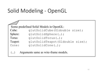 Solid Modeling - OpenGL
17
Some predefined Solid Models in OpenGL:
Cube: glutSolidCube(Gldouble size);
Sphere: glutSolidSphere(…);
Torus: glutSolidTorus(…);
Teapot: glutSolidTeapot(Gldouble size);
Cone: glutSolidCone(…);
(…) Arguments same as wire-frame models.
 