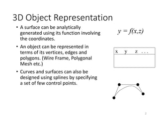 3D Object Representation
• A surface can be analytically
generated using its function involving
the coordinates.
• An object can be represented in
terms of its vertices, edges and
polygons. (Wire Frame, Polygonal
Mesh etc.)
• Curves and surfaces can also be
designed using splines by specifying
a set of few control points.
2
y = f(x,z)
x y z . . .
 
