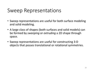 Sweep Representations
• Sweep representations are useful for both surface modeling
and solid modeling.
• A large class of shapes (both surfaces and solid models) can
be formed by sweeping or extruding a 2D shape through
space.
• Sweep representations are useful for constructing 3-D
objects that posses translational or rotational symmetries.
20
 