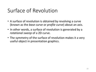 Surface of Revolution
• A surface of revolution is obtained by revolving a curve
(known as the base curve or profile curve) about an axis.
• In other words, a surface of revolution is generated by a
rotational sweep of a 2D curve.
• The symmetry of the surface of revolution makes it a very
useful object in presentation graphics.
22
 