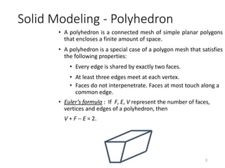 Solid Modeling - Polyhedron
• A polyhedron is a connected mesh of simple planar polygons
that encloses a finite amount of space.
• A polyhedron is a special case of a polygon mesh that satisfies
the following properties:
• Every edge is shared by exactly two faces.
• At least three edges meet at each vertex.
• Faces do not interpenetrate. Faces at most touch along a
common edge.
• Euler’s formula : If F, E, V represent the number of faces,
vertices and edges of a polyhedron, then
V + F  E = 2.
3
 