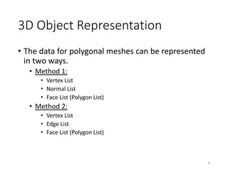 3D Object Representation
• The data for polygonal meshes can be represented
in two ways.
• Method 1:
• Vertex List
• Normal List
• Face List (Polygon List)
• Method 2:
• Vertex List
• Edge List
• Face List (Polygon List)
4
 