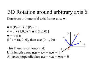 3D Rotation around arbitrary axis 6
z
x
y
u
v
w
Construct orthonormal axis frame u, v, w:
u = (P2P1) / |P2P1|
v = u  (1,0,0) / | u  (1,0,0) |
w = v  u
(If u = (a, 0, 0), then use (0, 1, 0))
This frame is orthonormal:
Unit length axes: u.u = v.v = w.w = 1
All axes perpendicular: u.v = v.w = w.u = 0
 