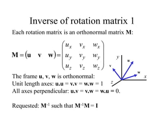  












z
z
z
y
y
y
x
x
x
w
v
u
w
v
u
w
v
u
w
v
u
M
Each rotation matrix is an orthonormal matrix M:
The frame u, v, w is orthonormal:
Unit length axes: u.u = v.v = w.w = 1
All axes perpendicular: u.v = v.w = w.u = 0.
Requested: M-1 such that M-1M = I
Inverse of rotation matrix 1
z
x
y
u
v
w
 