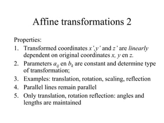 Affine transformations 2
Properties:
1. Transformed coordinates x’,y’ and z’ are linearly
dependent on original coordinates x, y en z.
2. Parameters aij en bk are constant and determine type
of transformation;
3. Examples: translation, rotation, scaling, reflection
4. Parallel lines remain parallel
5. Only translation, rotation reflection: angles and
lengths are maintained
 