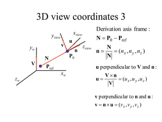 3D view coordinates 3
P0
zw
yw
xw
Pref
N
V
zview
yview
xview
u
)
,
,
(
:
and
lar to
perpendicu
z
y
x u
u
u



V
n
V
u
n
V
u
v
)
,
,
(
:
and
lar to
perpendicu
z
y
x v
v
v


 u
n
v
u
n
v
)
,
,
(
:
frame
axis
Derivation
ref
0
z
y
x n
n
n




N
N
n
P
P
N
n
 