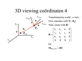 3D viewing coördinaten 4
P0
zw
yw
xw
Pref
N
V
zview
yview
xview
n
u
v
RT
M
R
R
P
T 0


















W C,VC
z
y
x
z
y
x
z
y
x
n
n
n
v
v
v
u
u
u
:
Or
1
0
0
0
0
0
0
:
with
rotate
Next,
)
(
with
translate
First,
:
view
tion world
Transforma
 