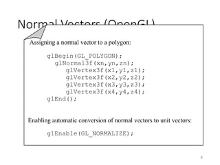 Normal Vectors (OpenGL)
8
Assigning a normal vector to a polygon:
glBegin(GL_POLYGON);
glNormal3f(xn,yn,zn);
glVertex3f(x1,y1,z1);
glVertex3f(x2,y2,z2);
glVertex3f(x3,y3,z3);
glVertex3f(x4,y4,z4);
glEnd();
Enabling automatic conversion of normal vectors to unit vectors:
glEnable(GL_NORMALIZE);
 