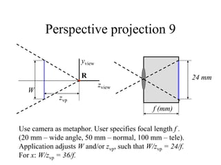 Perspective projection 9
zview
yview
R
zvp
W
Use camera as metaphor. User specifies focal length f .
(20 mm – wide angle, 50 mm – normal, 100 mm – tele).
Application adjusts W and/or zvp, such that W/zvp = 24/f.
For x: W/zvp = 36/f.
f (mm)
24 mm
 
