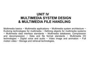 UNIT IV
MULTIMEDIA SYSTEM DESIGN
& MULTIMEDIA FILE HANDLING
Multimedia basics − Multimedia applications − Multimedia system architecture −
Evolving technologies for multimedia − Defining objects for multimedia systems
− Multimedia data interface standards − Multimedia databases. Compression
and decompression − Data and file format standards − Multimedia I/O
technologies − Digital voice and audio − Video image and animation − Full
motion video − Storage and retrieval technologies.
 