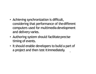 • Achieving synchronization is difficult,
considering that performance of thedifferent
computers used for multimediadevelopment
and deliveryvaries.
• Authoring system should facilitateprecise
timing of events.
• It should enable developers to build a part of
a project and then test itimmediately. 10
 