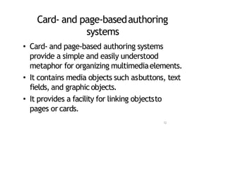 Card‐ and page‐basedauthoring
systems
• Card‐ and page‐based authoring systems
provide a simple and easily understood
metaphor for organizing multimediaelements.
• It contains media objects such asbuttons, text
fields, and graphicobjects.
• It provides a facility for linking objectsto
pages or cards.
12
 