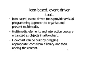 Icon‐based, event‐driven
tools.
• Icon‐based, event‐driven tools provide avisual
programming approach to organizeand
present multimedia.
• Multimedia elements and interaction cuesare
organized as objects in aflowchart.
• Flowchart can be built by dragging
appropriate icons from a library, andthen
adding the content. 15
 