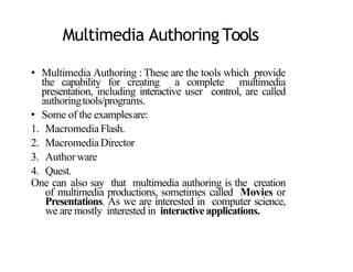 Multimedia Authoring Tools
• Multimedia Authoring : These are the tools which provide
the capability for creating a complete multimedia
presentation, including interactive user control, are called
authoringtools/programs.
• Some of the examplesare:
1. Macromedia Flash.
2. Macromedia Director
3. Authorware
4. Quest.
One can also say that multimedia authoring is the creation
of multimedia productions, sometimes called Movies or
Presentations. As we are interested in computer science,
we are mostly interested in interactiveapplications.
2
 