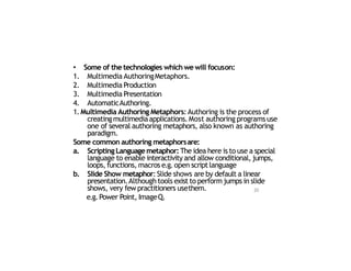 • Some of the technologies which we will focuson:
1. Multimedia AuthoringMetaphors.
2. Multimedia Production
3. Multimedia Presentation
4. AutomaticAuthoring.
1. Multimedia Authoring Metaphors:Authoring is the process of
creatingmultimediaapplications.Most authoring programs use
one of several authoring metaphors, also known as authoring
paradigm.
Some common authoring metaphorsare:
a. ScriptingLanguagemetaphor:The idea here is to use a special
language to enable interactivity and allow conditional, jumps,
loops, functions, macros e.g.open scriptlanguage
b. Slide Show metaphor: Slide shows are by default a linear
presentation.Although tools exist to perform jumps in slide
shows, very few practitioners usethem.
e.g.Power Point, ImageQ.
20
 