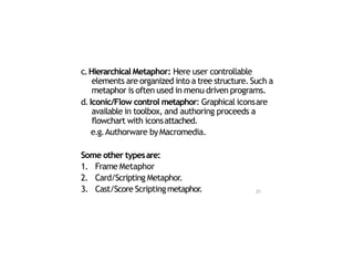 c.Hierarchical Metaphor: Here user controllable
elements are organized into a tree structure. Such a
metaphor is often used in menu driven programs.
d. Iconic/Flow control metaphor: Graphical iconsare
available in toolbox, and authoring proceeds a
flowchart with iconsattached.
e.g.Authorware byMacromedia.
Some other typesare:
1. Frame Metaphor
2. Card/Scripting Metaphor.
3. Cast/Score Scriptingmetaphor. 21
 
