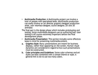 • Multimedia Production: A Multimedia project can involve a
host of people with specialized skills. Multimedia production
can easily involve an art director
, graphics designer
,production
artist, user interface designer
, sound designer
, 2D and 3D
animator.
The final part is the design phase which includes prototyping and
testing. Some multimedia designers use an authoring tool. User
testing is off course extremely important before the final
development phase.
• Multimedia Presentation: This section includes some effectsto
keep in mind for presenting multimediacontent.
a. Graphics Style: Many presentations are meant for business
displays, rather than appearing on the screen. Human visual
dynamics are considered in regard to how such presentations
must be constructed.
b. Color principles and Guidelines: Some color schemes and art
styles are best combined with a certain theme or style.A
general hint is not to use too many colors.
22
 