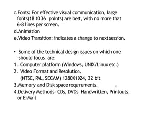 c.Fonts: For effective visual communication, large
fonts(18 t036 points) are best, with no more that
6‐8 lines per screen.
d.Animation
e.Video Transition: indicates a change to nextsession.
• Some of the technical design issues on which one
should focus are:
1. Computer platform (Windows, UNIX/Linuxetc.)
2. Video Format and Resolution.
(NTSC, PAL, SECAM) 1280X1024, 32 bit
3.Memory and Disk spacerequirements.
4.Delivery Methods‐ CDs, DVDs, Handwritten, Printouts,
or E‐Mail
23
 
